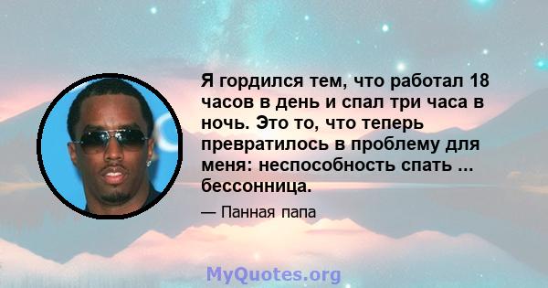 Я гордился тем, что работал 18 часов в день и спал три часа в ночь. Это то, что теперь превратилось в проблему для меня: неспособность спать ... бессонница.