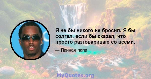 Я не бы никого не бросил. Я бы солгал, если бы сказал, что просто разговариваю со всеми.