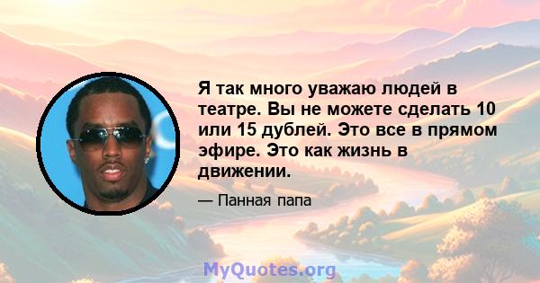 Я так много уважаю людей в театре. Вы не можете сделать 10 или 15 дублей. Это все в прямом эфире. Это как жизнь в движении.