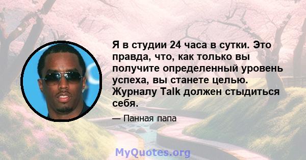 Я в студии 24 часа в сутки. Это правда, что, как только вы получите определенный уровень успеха, вы станете целью. Журналу Talk должен стыдиться себя.