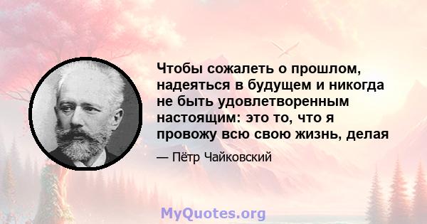 Чтобы сожалеть о прошлом, надеяться в будущем и никогда не быть удовлетворенным настоящим: это то, что я провожу всю свою жизнь, делая