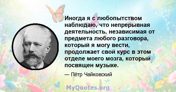 Иногда я с любопытством наблюдаю, что непрерывная деятельность, независимая от предмета любого разговора, который я могу вести, продолжает свой курс в этом отделе моего мозга, который посвящен музыке.