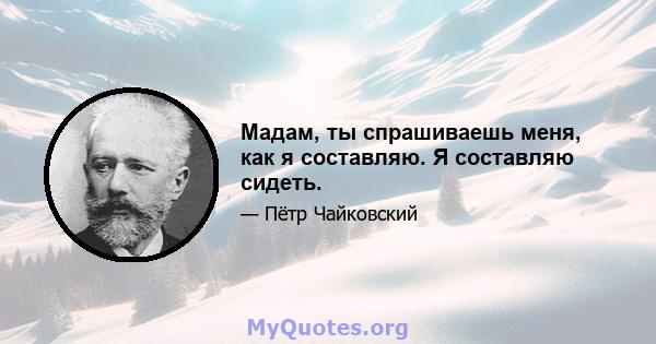 Мадам, ты спрашиваешь меня, как я составляю. Я составляю сидеть.