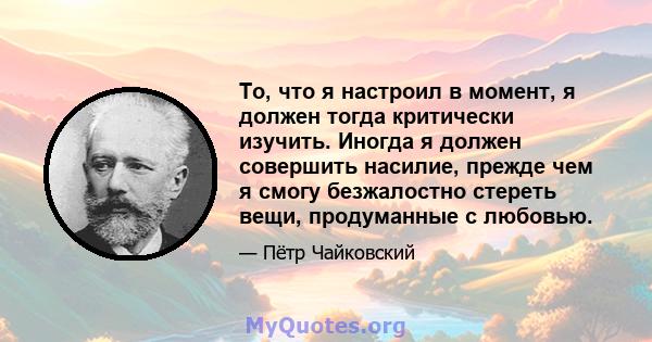 То, что я настроил в момент, я должен тогда критически изучить. Иногда я должен совершить насилие, прежде чем я смогу безжалостно стереть вещи, продуманные с любовью.