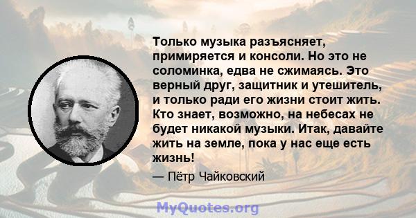 Только музыка разъясняет, примиряется и консоли. Но это не соломинка, едва не сжимаясь. Это верный друг, защитник и утешитель, и только ради его жизни стоит жить. Кто знает, возможно, на небесах не будет никакой музыки. 