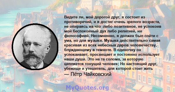 Видите ли, мой дорогой друг, я состоит из противоречий, и я достиг очень зрелого возраста, не опираясь на что -либо позитивное, не успокоив мой беспокойный дух либо религией, ни философией. Несомненно, я должен был