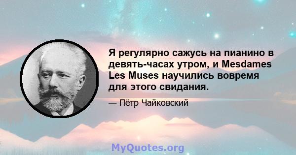 Я регулярно сажусь на пианино в девять-часах утром, и Mesdames Les Muses научились вовремя для этого свидания.