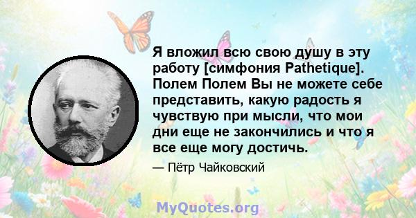 Я вложил всю свою душу в эту работу [симфония Pathetique]. Полем Полем Вы не можете себе представить, какую радость я чувствую при мысли, что мои дни еще не закончились и что я все еще могу достичь.