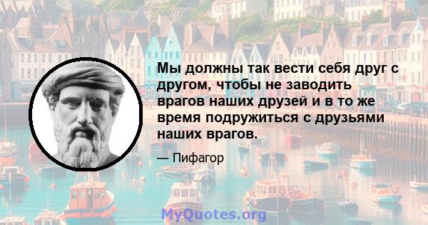 Мы должны так вести себя друг с другом, чтобы не заводить врагов наших друзей и в то же время подружиться с друзьями наших врагов.