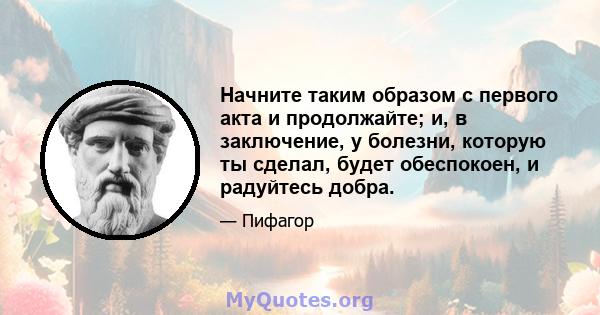 Начните таким образом с первого акта и продолжайте; и, в заключение, у болезни, которую ты сделал, будет обеспокоен, и радуйтесь добра.