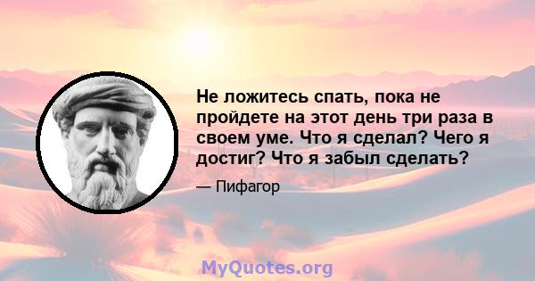 Не ложитесь спать, пока не пройдете на этот день три раза в своем уме. Что я сделал? Чего я достиг? Что я забыл сделать?