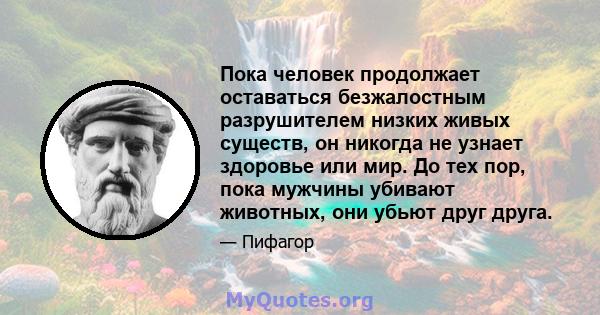 Пока человек продолжает оставаться безжалостным разрушителем низких живых существ, он никогда не узнает здоровье или мир. До тех пор, пока мужчины убивают животных, они убьют друг друга.