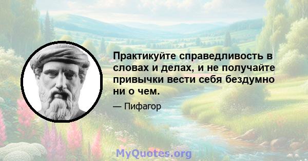 Практикуйте справедливость в словах и делах, и не получайте привычки вести себя бездумно ни о чем.