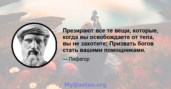 Презирают все те вещи, которые, когда вы освобождаете от тела, вы не захотите; Призвать богов стать вашими помощниками.