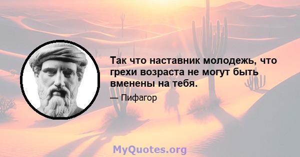 Так что наставник молодежь, что грехи возраста не могут быть вменены на тебя.