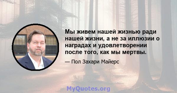 Мы живем нашей жизнью ради нашей жизни, а не за иллюзии о наградах и удовлетворении после того, как мы мертвы.