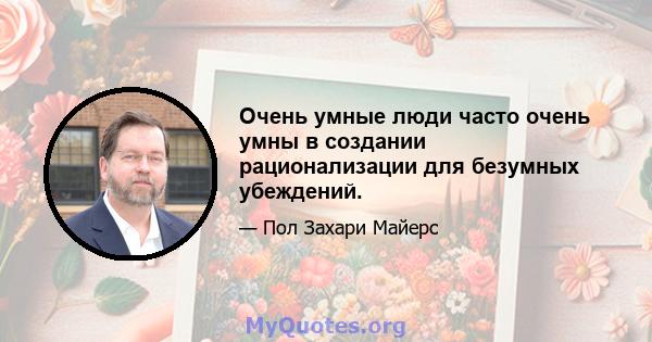 Очень умные люди часто очень умны в создании рационализации для безумных убеждений.