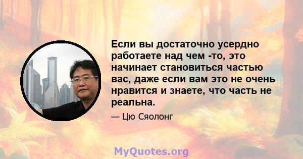 Если вы достаточно усердно работаете над чем -то, это начинает становиться частью вас, даже если вам это не очень нравится и знаете, что часть не реальна.