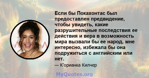 Если бы Покахонтас был предоставлен предвидение, чтобы увидеть, какие разрушительные последствия ее действия и вера в возможность мира вызвали бы ее народ, мне интересно, избежала бы она подружиться с английским или нет.