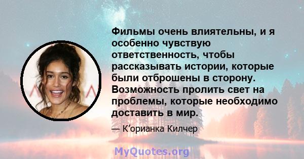 Фильмы очень влиятельны, и я особенно чувствую ответственность, чтобы рассказывать истории, которые были отброшены в сторону. Возможность пролить свет на проблемы, которые необходимо доставить в мир.