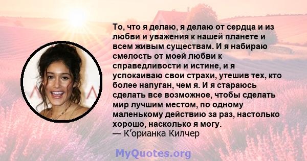 То, что я делаю, я делаю от сердца и из любви и уважения к нашей планете и всем живым существам. И я набираю смелость от моей любви к справедливости и истине, и я успокаиваю свои страхи, утешив тех, кто более напуган,