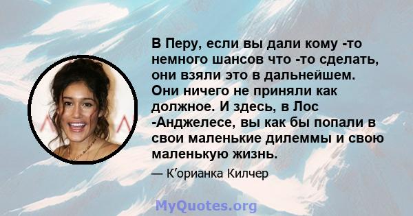 В Перу, если вы дали кому -то немного шансов что -то сделать, они взяли это в дальнейшем. Они ничего не приняли как должное. И здесь, в Лос -Анджелесе, вы как бы попали в свои маленькие дилеммы и свою маленькую жизнь.