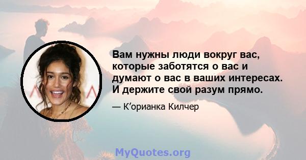 Вам нужны люди вокруг вас, которые заботятся о вас и думают о вас в ваших интересах. И держите свой разум прямо.