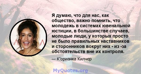 Я думаю, что для нас, как общество, важно помнить, что молодежь в системах ювенальной юстиции, в большинстве случаев, молодые люди, у которых просто не было правильных наставников и сторонников вокруг них - из -за