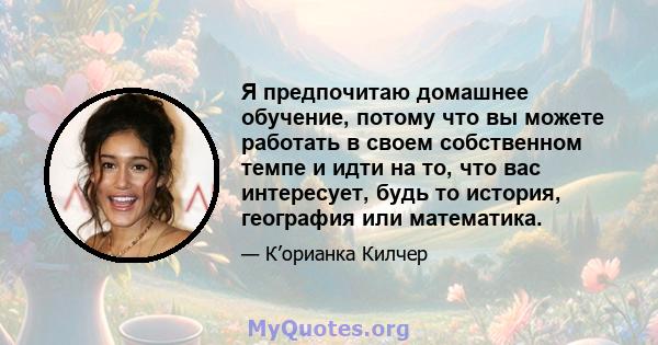 Я предпочитаю домашнее обучение, потому что вы можете работать в своем собственном темпе и идти на то, что вас интересует, будь то история, география или математика.