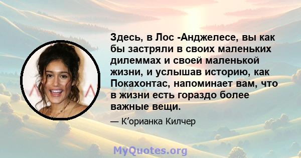 Здесь, в Лос -Анджелесе, вы как бы застряли в своих маленьких дилеммах и своей маленькой жизни, и услышав историю, как Покахонтас, напоминает вам, что в жизни есть гораздо более важные вещи.