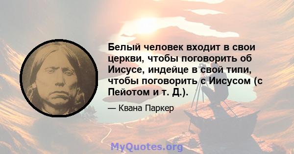 Белый человек входит в свои церкви, чтобы поговорить об Иисусе, индейце в свой типи, чтобы поговорить с Иисусом (с Пейотом и т. Д.).