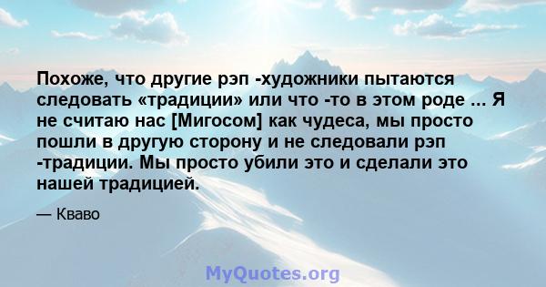 Похоже, что другие рэп -художники пытаются следовать «традиции» или что -то в этом роде ... Я не считаю нас [Мигосом] как чудеса, мы просто пошли в другую сторону и не следовали рэп -традиции. Мы просто убили это и