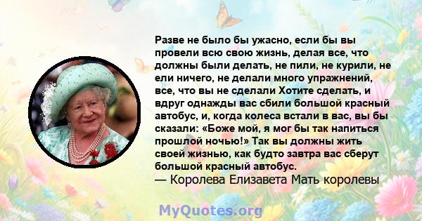 Разве не было бы ужасно, если бы вы провели всю свою жизнь, делая все, что должны были делать, не пили, не курили, не ели ничего, не делали много упражнений, все, что вы не сделали Хотите сделать, и вдруг однажды вас