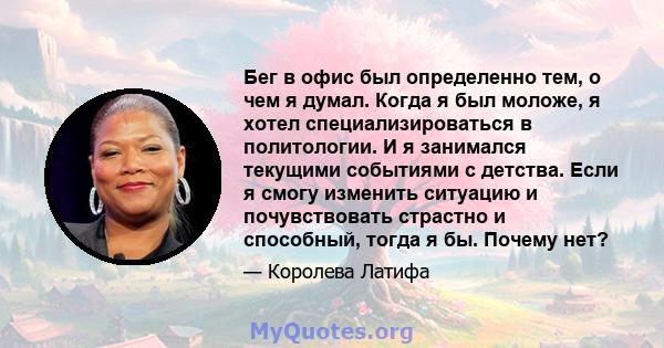 Бег в офис был определенно тем, о чем я думал. Когда я был моложе, я хотел специализироваться в политологии. И я занимался текущими событиями с детства. Если я смогу изменить ситуацию и почувствовать страстно и