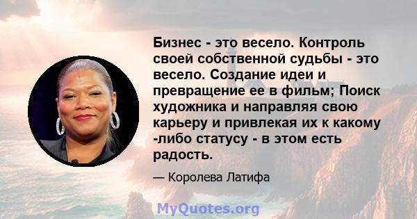 Бизнес - это весело. Контроль своей собственной судьбы - это весело. Создание идеи и превращение ее в фильм; Поиск художника и направляя свою карьеру и привлекая их к какому -либо статусу - в этом есть радость.