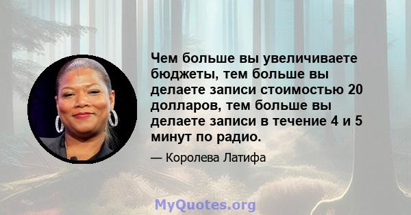 Чем больше вы увеличиваете бюджеты, тем больше вы делаете записи стоимостью 20 долларов, тем больше вы делаете записи в течение 4 и 5 минут по радио.