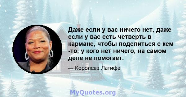 Даже если у вас ничего нет, даже если у вас есть четверть в кармане, чтобы поделиться с кем -то, у кого нет ничего, на самом деле не помогает.