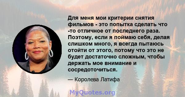 Для меня мои критерии снятия фильмов - это попытка сделать что -то отличное от последнего раза. Поэтому, если я поймаю себя, делая слишком много, я всегда пытаюсь отойти от этого, потому что это не будет достаточно