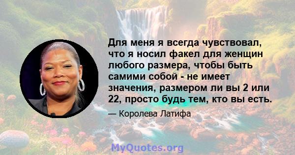 Для меня я всегда чувствовал, что я носил факел для женщин любого размера, чтобы быть самими собой - не имеет значения, размером ли вы 2 или 22, просто будь тем, кто вы есть.