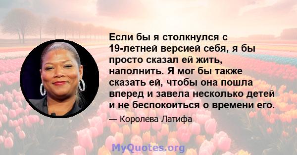 Если бы я столкнулся с 19-летней версией себя, я бы просто сказал ей жить, наполнить. Я мог бы также сказать ей, чтобы она пошла вперед и завела несколько детей и не беспокоиться о времени его.