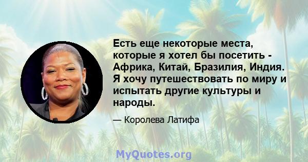 Есть еще некоторые места, которые я хотел бы посетить - Африка, Китай, Бразилия, Индия. Я хочу путешествовать по миру и испытать другие культуры и народы.