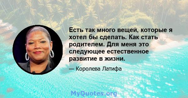 Есть так много вещей, которые я хотел бы сделать. Как стать родителем. Для меня это следующее естественное развитие в жизни.