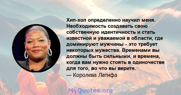 Хип-хоп определенно научил меня. Необходимость создавать свою собственную идентичность и стать известной и уважаемой в области, где доминируют мужчины - это требует некоторых мужества. Временами вы должны быть сильными, 