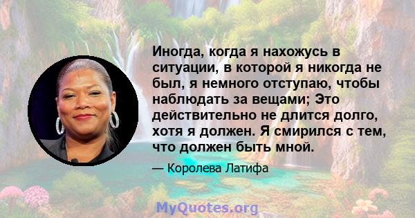 Иногда, когда я нахожусь в ситуации, в которой я никогда не был, я немного отступаю, чтобы наблюдать за вещами; Это действительно не длится долго, хотя я должен. Я смирился с тем, что должен быть мной.