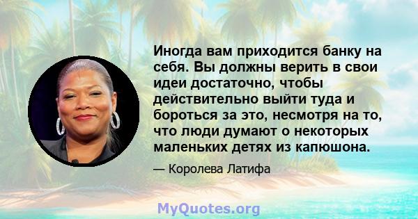 Иногда вам приходится банку на себя. Вы должны верить в свои идеи достаточно, чтобы действительно выйти туда и бороться за это, несмотря на то, что люди думают о некоторых маленьких детях из капюшона.