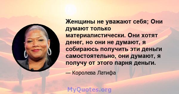 Женщины не уважают себя; Они думают только материалистически. Они хотят денег, но они не думают, я собираюсь получить эти деньги самостоятельно, они думают, я получу от этого парня деньги.