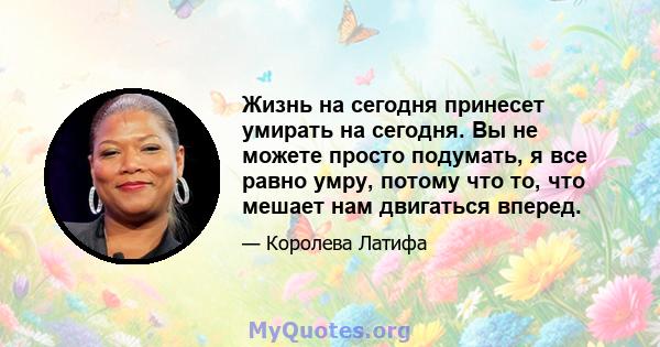 Жизнь на сегодня принесет умирать на сегодня. Вы не можете просто подумать, я все равно умру, потому что то, что мешает нам двигаться вперед.