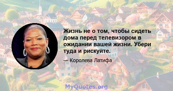 Жизнь не о том, чтобы сидеть дома перед телевизором в ожидании вашей жизни. Убери туда и рискуйте.