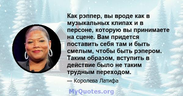 Как рэппер, вы вроде как в музыкальных клипах и в персоне, которую вы принимаете на сцене. Вам придется поставить себя там и быть смелым, чтобы быть рэпером. Таким образом, вступить в действие было не таким трудным