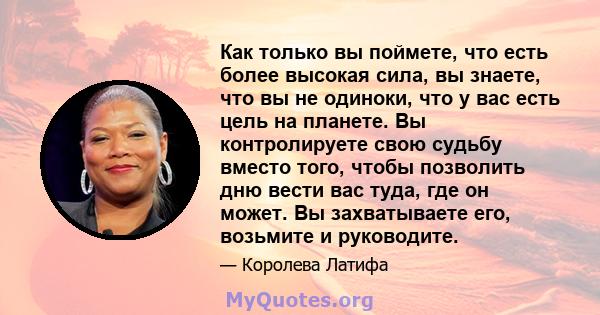 Как только вы поймете, что есть более высокая сила, вы знаете, что вы не одиноки, что у вас есть цель на планете. Вы контролируете свою судьбу вместо того, чтобы позволить дню вести вас туда, где он может. Вы